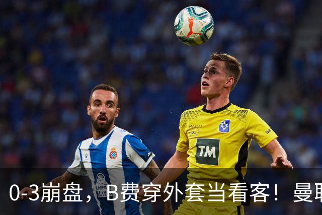 0-3崩盘,B费穿外套当看客!曼联要烂到什么地步,才能逼走拉爵?